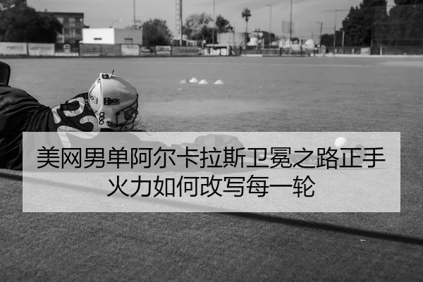 美网男单阿尔卡拉斯卫冕之路正手火力如何改写每一轮